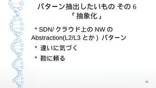 パターン抽出したいもの その 6
      「抽象化」
 * SDN/ クラウド上の NW の
Abstraction(L2/L3 とか ) パターン
* 違いに気づく
* 勘に頼る


                              19
 