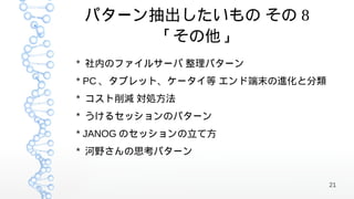 パターン抽出したいもの その 8
      「その他」
* 社内のファイルサーバ 整理パターン
* PC 、タブレット、ケータイ等 エンド端末の進化と分類
* コスト削減 対処方法
* うけるセッションのパターン
* JANOG のセッションの立て方
* 河野さんの思考パターン


                                21
 