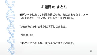 お題目 8: まとめ

モデレータは楽しい時間を過ごせた。なにかあったら、メー
ルをくれたり、つぶやいたりしてくださいまし。


Twitter のハッシュタグは以下にしました。


#janog_dp


これからどうするか、はちょっと考えてみます。

                              23
 
