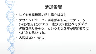 参加者層
●
    レイヤや業種等に特に偏りはなし。
●
    デザインパターンに興味がある人、モデレータ
    ( 河野さん ) のファン、他の BoF に比べてグダグ
    ダ感を楽しめそう、というような方が参加者では
    ないかと思われる。
●
    人数は 30 〜 40 人


                                   4
 