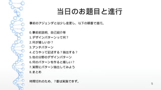 当日のお題目と進行
事前のアジェンダとは少し変更し、以下の順番で進行。


0. 事前前説明、自己紹介等
1. デザインパターンって何？
2. 何が嬉しいか？
3. アンチパターン
4. どうやって記述する？抽出する？
5. 他の分野のデザインパターン
6. 何のパターンを作ると嬉しい？
7. 実際にパターン抽出してみよう
8. まとめ


時間切れのため、 7 番は実施できず。
                            5
 