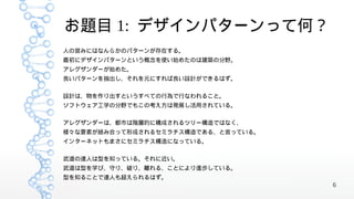 お題目 1: デザインパターンって何？
人の営みにはなんらかのパターンが存在する。
最初にデザインパターンという概念を使い始めたのは建築の分野。
アレグザンダーが始めた。
良いパターンを抽出し、それを元にすれば良い設計ができるはず。


設計は、物を作り出すというすべての行為で行なわれること。
ソフトウェア工学の分野でもこの考え方は発展し活用されている。


アレグザンダーは、都市は階層的に構成されるツリー構造ではなく、
様々な要素が絡み合って形成されるセミラチス構造である、と言っている。
インターネットもまさにセミラチス構造になっている。


武道の達人は型を知っている。それに近い。
武道は型を学び、守り、破り、離れる、ことにより進歩している。
型を知ることで達人も超えられるはず。
                                     6
 