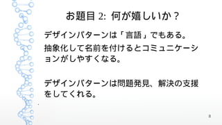 お題目 2: 何が嬉しいか？
    デザインパターンは「言語」でもある。
    抽象化して名前を付けるとコミュニケーシ
    ョンがしやすくなる。


    デザインパターンは問題発見、解決の支援
    をしてくれる。
●




                          8
 