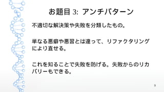 お題目 3: アンチパターン
不適切な解決策や失敗を分類したもの。


単なる悪癖や悪習とは違って、リファクタリング
により直せる。


これを知ることで失敗を防げる。失敗からのリカ
バリーもできる。

                         9
 