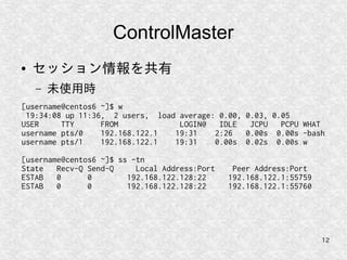 12
ControlMaster
● セッション情報を共有
– 未使用時
[username@centos6 ~]$ w
19:34:08 up 11:36, 2 users, load average: 0.00, 0.03, 0.05
USER TTY FROM LOGIN@ IDLE JCPU PCPU WHAT
username pts/0 192.168.122.1 19:31 2:26 0.00s 0.00s -bash
username pts/1 192.168.122.1 19:31 0.00s 0.02s 0.00s w
[username@centos6 ~]$ ss -tn
State Recv-Q Send-Q Local Address:Port Peer Address:Port
ESTAB 0 0 192.168.122.128:22 192.168.122.1:55759
ESTAB 0 0 192.168.122.128:22 192.168.122.1:55760
 