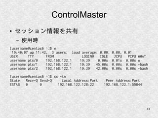 13
ControlMaster
● セッション情報を共有
– 使用時
[username@centos6 ~]$ w
19:40:07 up 11:42, 3 users, load average: 0.00, 0.00, 0.01
USER TTY FROM LOGIN@ IDLE JCPU PCPU WHAT
username pts/0 192.168.122.1 19:39 0.00s 0.01s 0.00s w
username pts/1 192.168.122.1 19:39 45.00s 0.00s 0.00s -bash
username pts/2 192.168.122.1 19:39 42.00s 0.00s 0.00s -bash
[username@centos6 ~]$ ss -tn
State Recv-Q Send-Q Local Address:Port Peer Address:Port
ESTAB 0 0 192.168.122.128:22 192.168.122.1:55844
 