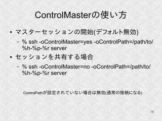 15
ControlMasterの使い方
● マスターセッションの開始(デフォルト無効)
– % ssh -oControlMaster=yes -oControlPath=/path/to/
%h-%p-%r server
● セッションを共有する場合
– % ssh -oControlMaster=no -oControlPath=/path/to/
%h-%p-%r server
ControlPathが設定されていない場合は無効(通常の接続になる)
 