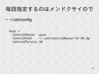 16
毎回指定するのはメンドクサイので
● ~/.ssh/config
Host *
ControlMaster auto
ControlPath ~/.ssh/ControlMaster-%r-%h.%p
ControlPersist 30
 