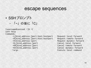 18
escape sequences
● SSHプロンプト
– 「~」の後に「C」
[username@centos6 ~]$ ~C
ssh> help
Commands:
-L[bind_address:]port:host:hostport Request local forward
-R[bind_address:]port:host:hostport Request remote forward
-D[bind_address:]port Request dynamic forward
-KL[bind_address:]port Cancel local forward
-KR[bind_address:]port Cancel remote forward
-KD[bind_address:]port Cancel dynamic forward
!args Execute local command
 