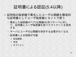 20
証明書による認証(5.4以降)
● 証明局の秘密鍵で署名したユーザ公開鍵を簡易的
な証明書としてユーザ秘密鍵とセットで使う
– 署名した秘密鍵のペア(公開鍵)を持つサーバに対し
て、証明書とユーザ秘密鍵を持つクライアントを信用
する
– サーバにユーザの公開鍵を保存する必要がなくなる
– 証明書による制限が可能
● 有効期限
● 失効
● オプション
 