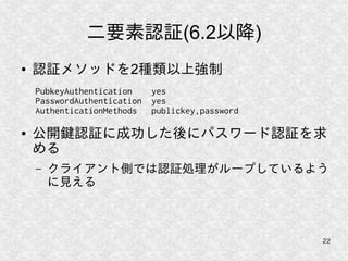 22
二要素認証(6.2以降)
● 認証メソッドを2種類以上強制
● 公開鍵認証に成功した後にパスワード認証を求
める
– クライアント側では認証処理がループしているよう
に見える
PubkeyAuthentication yes
PasswordAuthentication yes
AuthenticationMethods publickey,password
 