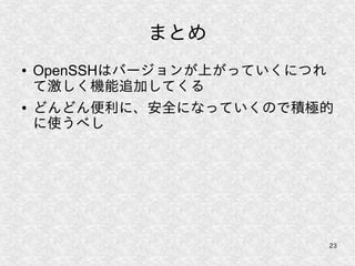 23
まとめ
● OpenSSHはバージョンが上がっていくにつれ
て激しく機能追加してくる
● どんどん便利に、安全になっていくので積極的
に使うべし
 