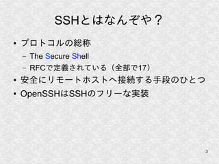 3
SSHとはなんぞや？
● プロトコルの総称
– The Secure Shell
– RFCで定義されている（全部で17）
● 安全にリモートホストへ接続する手段のひとつ
● OpenSSHはSSHのフリーな実装
 