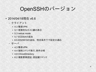 4
OpenSSHのバージョン
● 2014/04/18現在 v6.6
– クライアント
● 4.3 簡易VPN
● 5.1 視覚的なホスト鍵の表示
● 5.3 netcat mode
● 5.7 ECDSAの追加
● 6.5 ED25519の追加、特定条件下で設定の適応
– サーバ
● 4.3 簡易VPN
● 4.4 強制コマンド実行、条件分岐
● 4.8 ChrootDirectory
● 6.2 複数要素認証、認証鍵コマンド
 