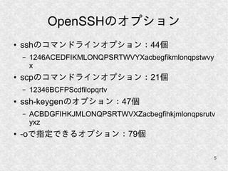 5
OpenSSHのオプション
● sshのコマンドラインオプション：44個
– 1246ACEDFIKMLONQPSRTWVYXacbegfikmlonqpstwvy
x
● scpのコマンドラインオプション：21個
– 12346BCFPScdfilopqrtv
● ssh-keygenのオプション：47個
– ACBDGFIHKJMLONQPSRTWVXZacbegfihkjmlonqpsrutv
yxz
● -oで指定できるオプション：79個
 