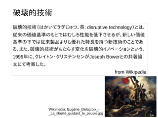破壊的技術
破壊的技術（はかいてきぎじゅつ、英: disruptive technology）とは、
従来の価値基準のもとではむしろ性能を低下させるが、新しい価値
基準の下では従来製品よりも優れた特長を持つ新技術のことであ
る。また、破壊的技術がもたらす変化を破壊的イノベーションという。
1995年に、クレイトン・クリステンセンがJoseph Bowerとの共著論
文にて考案した。
from Wikipedia
Wikimedia: Eugène_Delacroix_-
_La_liberté_guidant_le_peuple.jpg
 