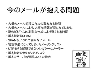•
大量のメール処理のための奪われる時間
•
大量のメールにより、大事な情報が埋もれてしまう。
•
謎のビジネス的定型文作成により費される時間
• 増え続けるSPAM
• SPAM扱いされて届かないメール
•
管理不能になってしまったメーリングリスト
• UTF-8すら解釈できないレガシーなメーラー
•
増え続けるセキュリティリスク
•
増えるサーバの管理コストの増大
今のメールが抱える問題
[画像]
悩む
石像
 