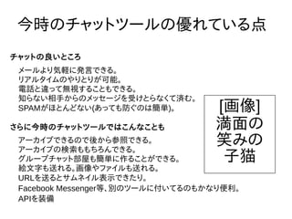 今時のチャットツールの優れている点
メールより気軽に発言できる。
リアルタイムのやりとりが可能。
電話と違って無視することもできる。
知らない相手からのメッセージを受けとらなくて済む。
SPAMがほとんどない(あっても防ぐのは簡単)。
チャットの良いところ
アーカイブできるので後から参照できる。
アーカイブの検索ももちろんできる。
グループチャット部屋も簡単に作ることができる。
絵文字も送れる。画像やファイルも送れる。
URLを送るとサムネイル表示できたり。
Facebook Messenger等、別のツールに付いてるのもかなり便利。
APIを装備
さらに今時のチャットツールではこんなことも
[画像]
満面の
笑みの
子猫
 