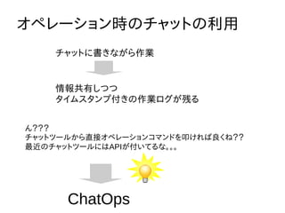 オペレーション時のチャットの利用
チャットに書きながら作業
情報共有しつつ
タイムスタンプ付きの作業ログが残る
ん？？？
チャットツールから直接オペレーションコマンドを叩ければ良くね？？
最近のチャットツールにはAPIが付いてるな。。。
ChatOps
 