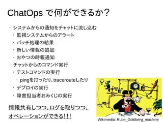•
システムからの通知をチャットに流し込む
•
監視システムからのアラート
•
バッチ処理の結果
•
新しい情報の追加
•
おやつの時報通知
•
チャットからのコマンド実行
•
テストコマンドの実行
• pingを打ったり、tracerouteしたり
•
デプロイの実行
•
障害担当者おみくじの実行
ChatOps で何ができるか？
情報共有しつつ、ログを取りつつ、
オペレーションができる！！！ Wikimedia: Rube_Goldberg_machine
 