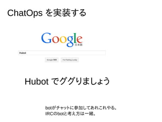 Hubot でググりましょう
ChatOps を実装する
botがチャットに参加してあれこれやる。
IRCのbotと考え方は一緒。
 