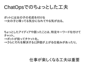 ChatOpsでのちょっとした工夫
ボットには女の子の名前を付ける
→女の子と喋ってる気分になれてやる気が出る。
ちょっとしたアイディアや困ったことは、特定キーワードを付けて
チャット。
→ボットが拾ってチケット化。
→さらにそれを解決すると評価が上がる仕組みがあったり。
仕事が楽しくなる工夫は重要
 