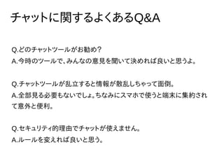 チャットに関するよくあるQ&A
Q.どのチャットツールがお勧め？
A.今時のツールで、みんなの意見を聞いて決めれば良いと思うよ。
Q.チャットツールが乱立すると情報が散乱しちゃって面倒。
A.全部見る必要もないでしょ。ちなみにスマホで使うと端末に集約され
て意外と便利。
Q.セキュリティ的理由でチャットが使えません。
A.ルールを変えれば良いと思う。
 