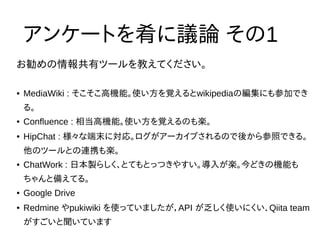 お勧めの情報共有ツールを教えてください。
アンケートを肴に議論 その1
● MediaWiki : そこそこ高機能。使い方を覚えるとwikipediaの編集にも参加でき
る。
● Confluence : 相当高機能。使い方を覚えるのも楽。
● HipChat : 様々な端末に対応。ログがアーカイブされるので後から参照できる。
他のツールとの連携も楽。
● ChatWork : 日本製らしく、とてもとっつきやすい。導入が楽。今どきの機能も
ちゃんと備えてる。
● Google Drive
● Redmine やpukiwiki を使っていましたが，API が乏しく使いにくい．Qiita team
がすごいと聞いています
 