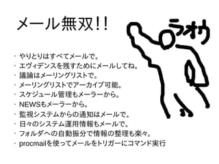 •
やりとりはすべてメールで。
•
エヴィデンスを残すためにメールしてね。
•
議論はメーリングリストで。
•
メーリングリストでアーカイブ可能。
•
スケジュール管理もメーラーから。
• NEWSもメーラーから。
•
監視システムからの通知はメールで。
•
日々のシステム運用情報もメールで。
•
フォルダへの自動振分で情報の整理も楽々。
• procmailを使ってメールをトリガーにコマンド実行
メール無双！！
 