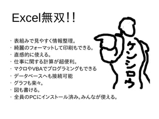 •
表組みで見やすく情報整理。
•
綺麗のフォーマットして印刷もできる。
•
直感的に使える。
•
仕事に関する計算が超便利。
• マクロやVBAでプログラミングもできる
•
データベースへも接続可能
•
グラフも楽々。
•
図も書ける。
• 全員のPCにインストール済み。みんなが使える。
Excel無双！！
 
