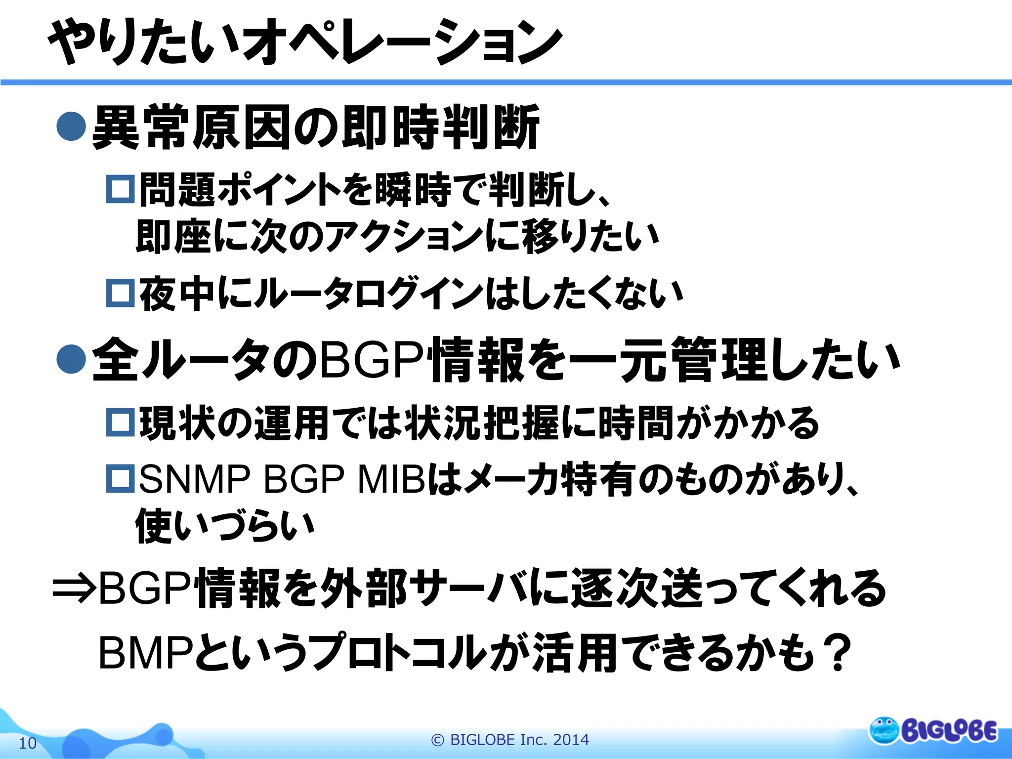 ©  BIGLOBE  Inc.  201410
やりたいオペレーション
l 異常原因の即時判断
p 問題ポイントを瞬時で判断し、
即座に次のアクションに移りたい
p 夜中にルータログインはしたくない
l 全ルータのBGP情報を一元管理したい
p 現状の運用では状況把握に時間がかかる
p SNMP BGP MIBはメーカ特有のものがあり、
使いづらい
⇒BGP情報を外部サーバに逐次送ってくれる　
　  BMPというプロトコルが活用できるかも？
 