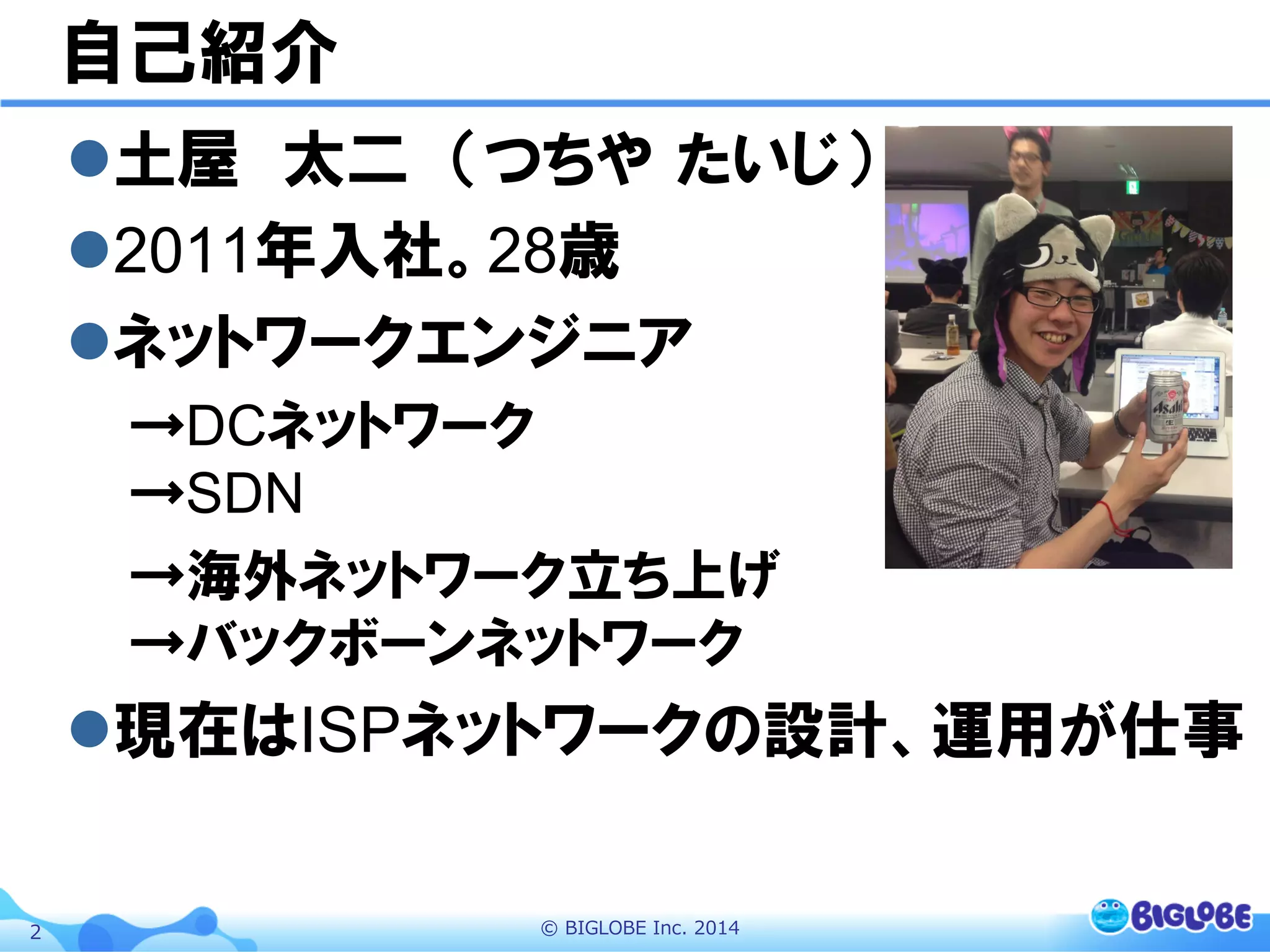 ©  BIGLOBE  Inc.  20142
自己紹介
l 土屋　太二　（つちや  たいじ）
l 2011年入社。28歳
l ネットワークエンジニア
→DCネットワーク
→SDN
→海外ネットワーク立ち上げ
→バックボーンネットワーク
l 現在はISPネットワークの設計、運用が仕事
 