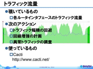 ©  BIGLOBE  Inc.  20144
トラフィック流量
l 覗いているもの
p 各ルータインタフェースのトラフィック流量
l 次のアクション
p トラフィック輻輳の回避
p 回線増強の計画
p 異常トラフィックの調査
l 使っているもの
p Cacti
http://www.cacti.net/
 