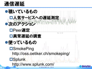 ©  BIGLOBE  Inc.  20146
通信遅延
l 覗いているもの
p 人気サービスへの遅延測定
l 次のアクション
p Peer選定
p 異常遅延の調査
l 使っているもの
p SmokePing
http://oss.oetiker.ch/smokeping/
p Splunk
http://www.splunk.com/
 