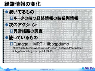 ©  BIGLOBE  Inc.  20147
経路情報の変化
l 覗いてるもの
p ルータの持つ経路情報の時系列情報
l 次のアクション
p 異常経路の調査
l 使っているもの
p Quagga + MRT + libbgpdump
https://github.com/woodrow/cidr-report_analysis/tree/master/
libbgpdump/libbgpdump-1.4.99.13
 