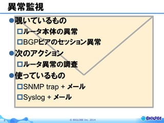 ©  BIGLOBE  Inc.  20148
異常監視
l 覗いているもの
p ルータ本体の異常
p BGPピアのセッション異常
l 次のアクション
p ルータ異常の調査
l 使っているもの
p SNMP trap + メール
p Syslog + メール
 