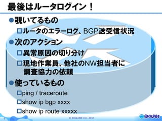 ©  BIGLOBE  Inc.  20149
最後はルータログイン！
l 覗いてるもの
p ルータのエラーログ、BGP送受信状況
l 次のアクション
p 異常原因の切り分け
p 現地作業員、他社のNW担当者に
調査協力の依頼
l 使っているもの
p ping / traceroute
p show ip bgp xxxx
p show ip route xxxxx
 