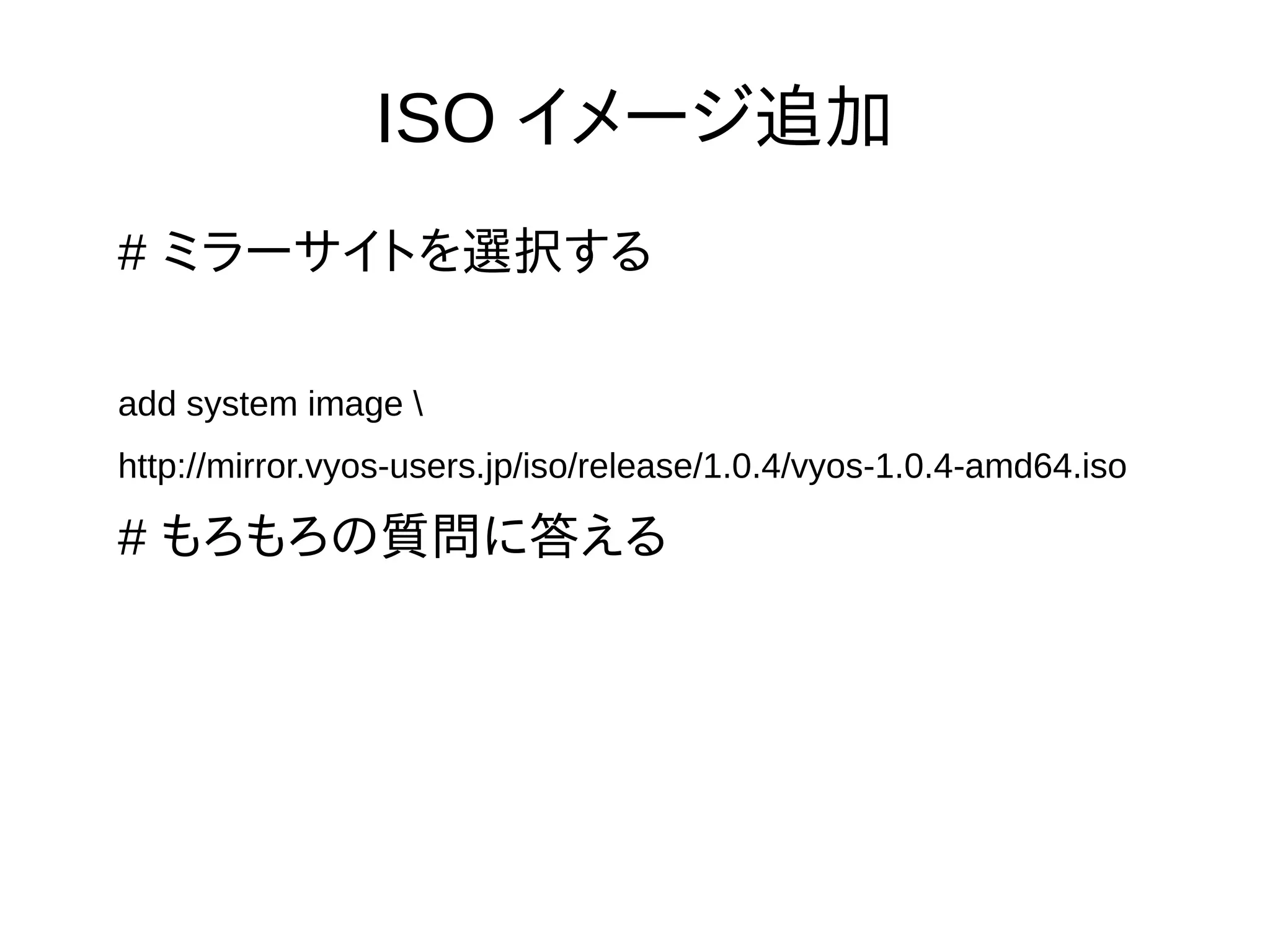 ISO イメージ追加
# ミラーサイトを選択する
add system image 
http://mirror.vyos-users.jp/iso/release/1.0.4/vyos-1.0.4-amd64.iso
# もろもろの質問に答える
 