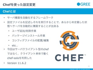 Copyright © GREE, Inc. All Rights Reserved.
• サーバ構築を自動化するフレームワーク
• 設定ファイルを記述しそれを実行することで、あらかじめ定義した状
態へサーバを自動的に構築することが出来る
• ユーザ追加/削除作業
• パッケージインストール作業
• コンフィグファイルの配置/編集
• etc…
• 今回はサーバクライアント型のchef 
ではなく、クライアント単体で動く 
chef-soloを利用した
• Version 11.6.2
Chefを使った設定変更
10
サブタイトルテキスト
Chefとは
 