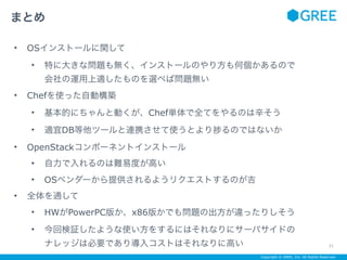 Copyright © GREE, Inc. All Rights Reserved.
• OSインストールに関して
• 特に大きな問題も無く、インストールのやり方も何個かあるので 
会社の運用上適したものを選べば問題無い
• Chefを使った自動構築
• 基本的にちゃんと動くが、Chef単体で全てをやるのは辛そう
• 適宜DB等他ツールと連携させて使うとより るのではないか
• OpenStackコンポーネントインストール
• 自力で入れるのは難易度が高い
• OSベンダーから提供されるようリクエストするのが吉
• 全体を通して
• HWがPowerPC版か、x86版かでも問題の出方が違ったりしそう
• 今回検証したような使い方をするにはそれなりにサーバサイドの 
ナレッジは必要であり導入コストはそれなりに高い
まとめ
21
 