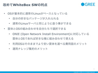 Copyright © GREE, Inc. All Rights Reserved.
• OSが基本的に通常のLinuxがベースとなっている
• 自分の好きなパッケージが入れられる
• 通常のLinuxサーバと同じように扱う事ができる
• 筐体とOSの組み合わせを自分たちで選択できる
• ONIE (Open Network Install Environment)に対応している 
筐体とOSであれば好きな様に組み合わせて使える
• 利用OSはそのままでより安い筐体を選べる費用面のメリット
• 運用ナレッジ集約のメリット
改めてWhiteBox SWの利点
3
 