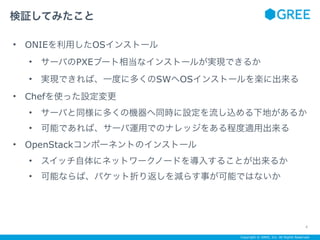 Copyright © GREE, Inc. All Rights Reserved.
• ONIEを利用したOSインストール
• サーバのPXEブート相当なインストールが実現できるか
• 実現できれば、一度に多くのSWへOSインストールを楽に出来る
• Chefを使った設定変更
• サーバと同様に多くの機器へ同時に設定を流し込める下地があるか
• 可能であれば、サーバ運用でのナレッジをある程度適用出来る
• OpenStackコンポーネントのインストール
• スイッチ自体にネットワークノードを導入することが出来るか
• 可能ならば、パケット折り返しを減らす事が可能ではないか
検証してみたこと
4
 