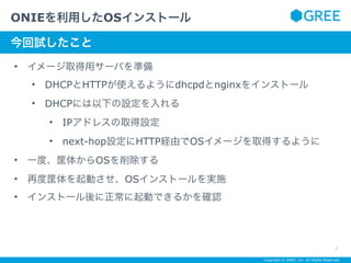 Copyright © GREE, Inc. All Rights Reserved.
• イメージ取得用サーバを準備
• DHCPとHTTPが使えるようにdhcpdとnginxをインストール
• DHCPには以下の設定を入れる
• IPアドレスの取得設定
• next-hop設定にHTTP経由でOSイメージを取得するように
• 一度、筐体からOSを削除する
• 再度筐体を起動させ、OSインストールを実施
• インストール後に正常に起動できるかを確認
ONIEを利用したOSインストール
7
サブタイトルテキスト
今回試したこと
 
