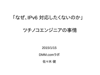 「なぜ、IPv6 対応したくないのか」
2015/1/15
DMM.comラボ
佐々木 健
ツチノコエンジニアの事情
 