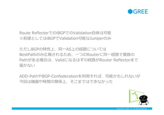 Copyright ? GREE, Inc. All Rights Reserved.
Route ?Re?ectorǤiBGPǤValidation?Ͽ
ǰȤƤiBGPValidationܤJuniperΤ
BGPϡͬ?һASϤνU··ˤĤƤ
BestPathΤߎڈ󤵤뤿ᡢ?һĤRouterͬ?һU··}
PathϤϡValidˤʤϤνU··Router ?Re?ectorޤ
줫ʤ
ADD-\??PathBGP-\??Confederation?äСܤ⤷ʤ
ؤϙCrgvSϡޤǤϤǤʤä
 
