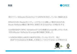 Copyright ? GREE, Inc. All Rights Reserved.
F?ФǤƤRouter/SwitchʤɤǤRPKI򌝏ꤷƤʤC⤢
RPKIΤRouterץ`뤳ȤyϤ⤢뤿ᡢ
Route ?Re?ectorɤǼеĤ˹Ǥ?ʤӑ򤹤
ʤF״iBGPRPKI ?ValidationǤCNJuniperuʤᡢ
ؤRouter ?Re?ectorJuniperuΙCǌgװ
JUNOSΌgװeBGPiBGPeƤʤǡؤ
?iBGPǤValidationRRgװȤ櫓ǤϤʤ뤵

 