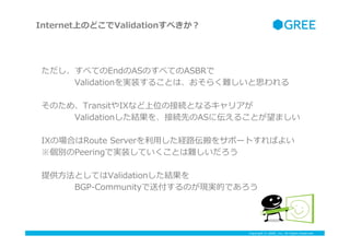 Copyright ? GREE, Inc. All Rights Reserved.
٤ƤEndASΤ٤ƤASBR
????Validationgװ뤳Ȥϡ餯y˼
ΤᡢTransitIXʤλνӾAȤʤ륭ꥢ
????ValidationY򡢽ӾAȤASˁ뤳Ȥޤ
IXΈϤRoute ?Server?äU··򥵥ݩ`ȤФ褤
ePeeringǌgװƤȤy
ṩ?ȤƤValidationY
????BGP-\??Community͸ΤFgĤǤ
InternetϤΤɤValidation٤
 