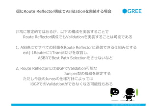 Copyright ? GREE, Inc. All Rights Reserved.
?ǳ޶ĤǤϤ뤬¤Θɤgװ뤳Ȥ
??Route ?Re?ectorɤǤValidationgװ뤳ȤϿܤǤ
1. ?ASBRˤƤ٤ƤνU··Route ?Re?ectorŤǤ˽Mߤˤ
??ext) ?1Router1Transitݤ
??????ASBRBest ?Path ?Selection򤵤ʤʤ
2. ?Route ?Re?ectorˤiBGPValidationܤ
?????????????JuniperuΙCx
??Junos˘?ᘤˤäƤ
????iBGPǤValidationǤʤʤԤ⤢
Route ?Re?ectorɤValidationgװ
 