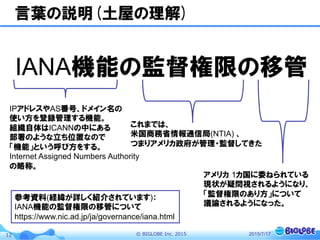 ©  BIGLOBE  Inc.  201512
言葉の説明(土屋の理解)
IANA機能の監督権限の移管
2015/7/17
IPアドレスやAS番号、ドメイン名の
使い方を登録管理する機能。
組織自体はICANNの中にある
部署のような立ち位置なので
「機能」という呼び方をする。
Internet Assigned Numbers Authority
の略称。
これまでは、
米国商務省情報通信局(NTIA) 、
つまりアメリカ政府が管理・監督してきた
アメリカ  1カ国に委ねられている
現状が疑問視されるようになり、
「監督権限のあり方」について
議論されるようになった。
参考資料(経緯が詳しく紹介されています)：
IANA機能の監督権限の移管について
https://www.nic.ad.jp/ja/governance/iana.html
 