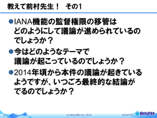 ©  BIGLOBE  Inc.  201513
教えて前村先生！　その1
l IANA機能の監督権限の移管は
どのようにして議論が進められているの
でしょうか？
l 今はどのようなテーマで
議論が起こっているのでしょうか？
l 2014年頃から本件の議論が起きている
ようですが、いつごろ最終的な結論が
でるのでしょうか？
2015/7/17
 
